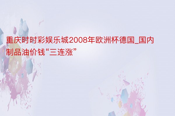 重庆时时彩娱乐城2008年欧洲杯德国_国内制品油价钱“三连涨”