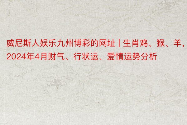 威尼斯人娱乐九州博彩的网址 | 生肖鸡、猴、羊，2024年4月财气、行状运、爱情运势分析