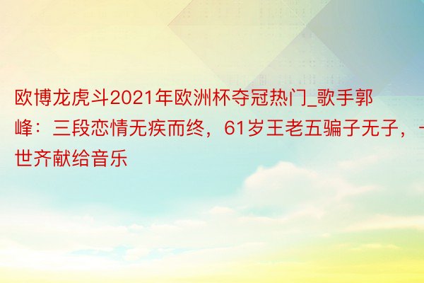 欧博龙虎斗2021年欧洲杯夺冠热门_歌手郭峰：三段恋情无疾而终，61岁王老五骗子无子，一世齐献给音乐