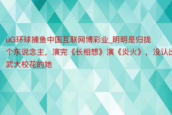 uG环球捕鱼中国互联网博彩业_明明是归拢个东说念主，演完《长相想》演《炎火》，没认出武大校花的她