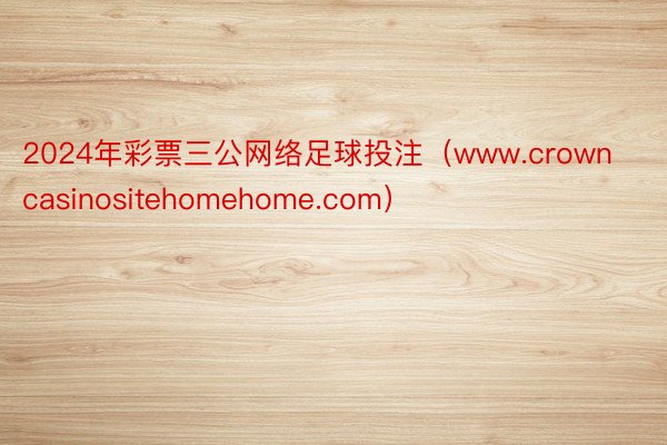 2024年彩票三公网络足球投注（www.crowncasinositehomehome.com）