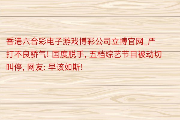 香港六合彩电子游戏博彩公司立博官网_严打不良骄气! 国度脱手, 五档综艺节目被动切叫停, 网友: 早该如斯!