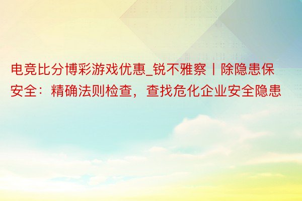 电竞比分博彩游戏优惠_锐不雅察丨除隐患保安全：精确法则检查，查找危化企业安全隐患