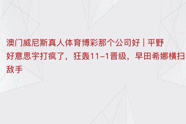 澳门威尼斯真人体育博彩那个公司好 | 平野好意思宇打疯了，狂轰11-1晋级，早田希娜横扫敌手