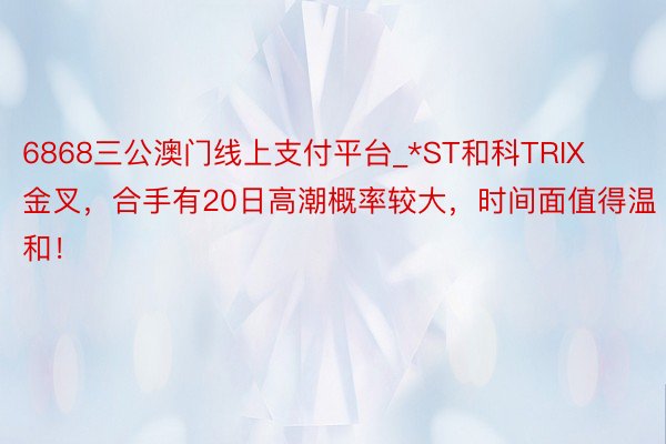 6868三公澳门线上支付平台_*ST和科TRIX金叉，合手有20日高潮概率较大，时间面值得温和！