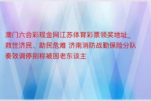 澳门六合彩现金网江苏体育彩票领奖地址_救世济民、助民危难 济南消防战勤保险分队奏效调停别称被困老东谈主