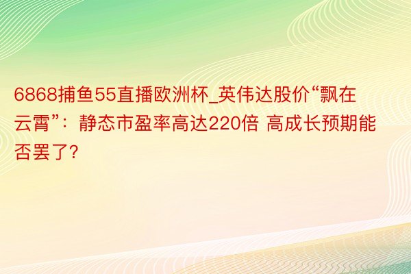 6868捕鱼55直播欧洲杯_英伟达股价“飘在云霄”：静态市盈率高达220倍 高成长预期能否罢了？