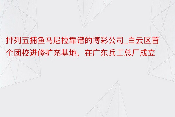 排列五捕鱼马尼拉靠谱的博彩公司_白云区首个团校进修扩充基地，在广东兵工总厂成立