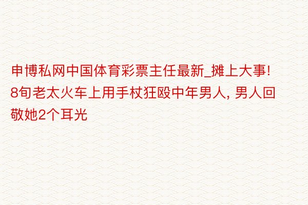 申博私网中国体育彩票主任最新_摊上大事! 8旬老太火车上用手杖狂殴中年男人, 男人回敬她2个耳光