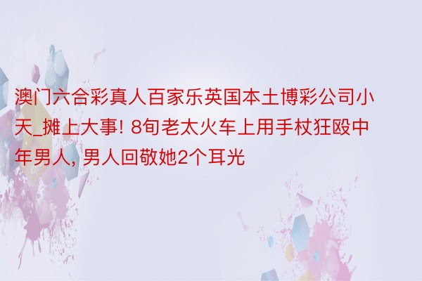 澳门六合彩真人百家乐英国本土博彩公司小天_摊上大事! 8旬老太火车上用手杖狂殴中年男人， 男人回敬她2个耳光