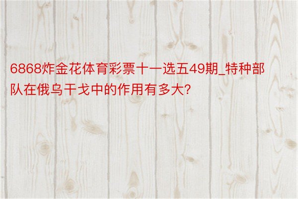 6868炸金花体育彩票十一选五49期_特种部队在俄乌干戈中的作用有多大？