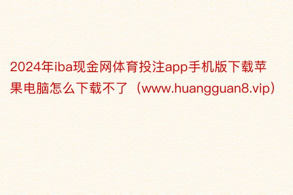 2024年iba现金网体育投注app手机版下载苹果电脑怎么下载不了（www.huangguan8.vip）