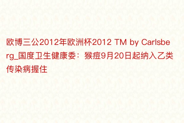 欧博三公2012年欧洲杯2012 TM by Carlsberg_国度卫生健康委：猴痘9月20日起纳入乙类传染病握住