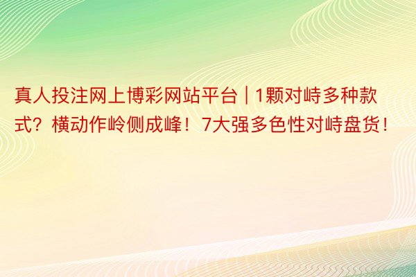 真人投注网上博彩网站平台 | 1颗对峙多种款式？横动作岭侧成峰！7大强多色性对峙盘货！