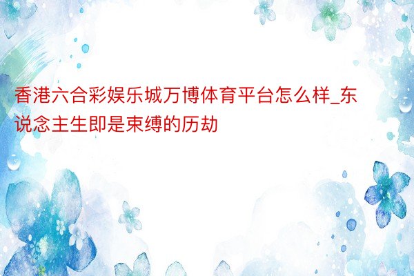 香港六合彩娱乐城万博体育平台怎么样_东说念主生即是束缚的历劫