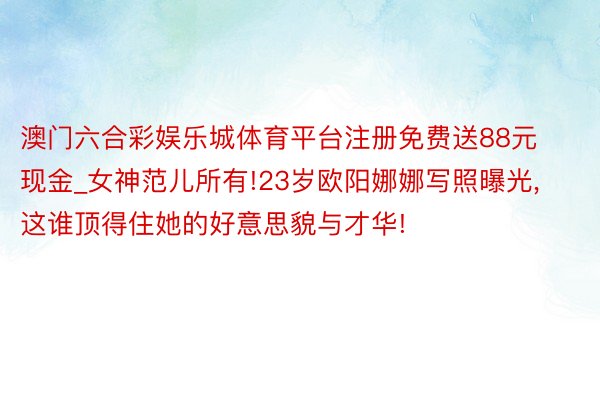 澳门六合彩娱乐城体育平台注册免费送88元现金_女神范儿所有!23岁欧阳娜娜写照曝光,这谁顶得住她的好意思貌与才华!