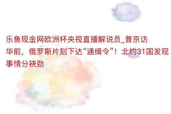 乐鱼现金网欧洲杯央视直播解说员_普京访华前，俄罗斯片刻下达“通缉令”！北约31国发现事情分袂劲