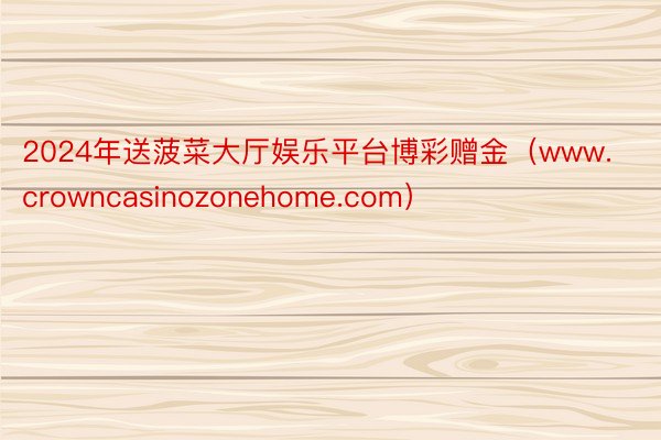 2024年送菠菜大厅娱乐平台博彩赠金（www.crowncasinozonehome.com）