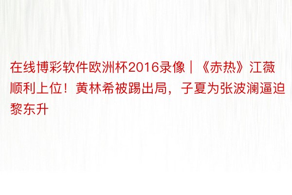 在线博彩软件欧洲杯2016录像 | 《赤热》江薇顺利上位！黄林希被踢出局，子夏为张波澜逼迫黎东升