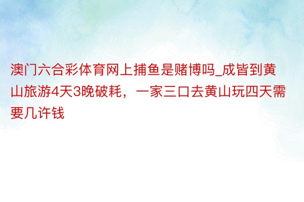 澳门六合彩体育网上捕鱼是赌博吗_成皆到黄山旅游4天3晚破耗，一家三口去黄山玩四天需要几许钱