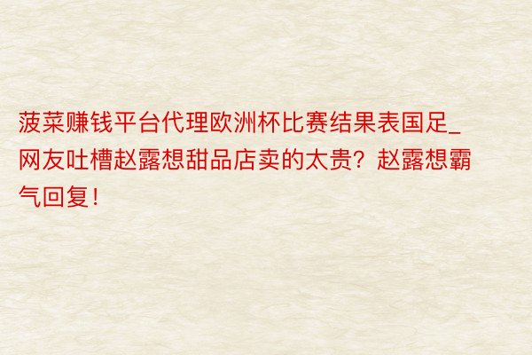 菠菜赚钱平台代理欧洲杯比赛结果表国足_网友吐槽赵露想甜品店卖的太贵？赵露想霸气回复！