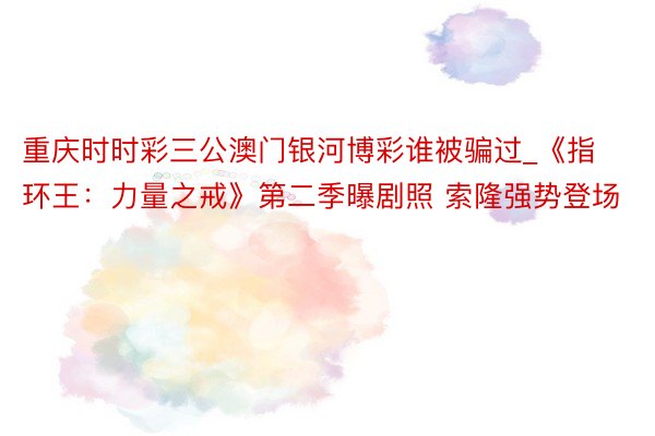 重庆时时彩三公澳门银河博彩谁被骗过_《指环王：力量之戒》第二季曝剧照 索隆强势登场