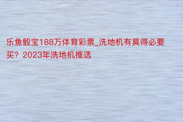 乐鱼骰宝188万体育彩票_洗地机有莫得必要买？2023年洗地机推选