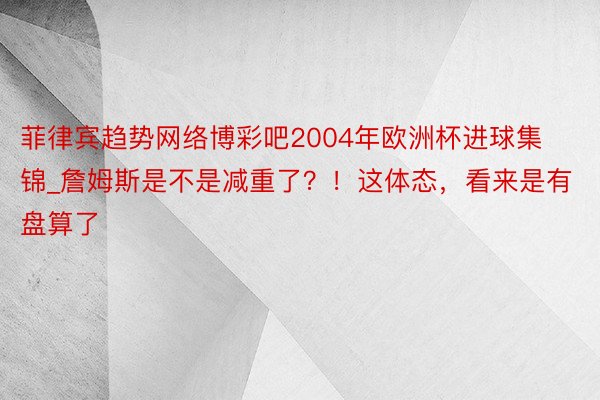 菲律宾趋势网络博彩吧2004年欧洲杯进球集锦_詹姆斯是不是减重了？！这体态，看来是有盘算了