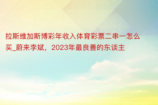 拉斯维加斯博彩年收入体育彩票二串一怎么买_蔚来李斌，2023年最良善的东谈主