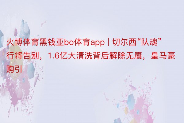 火博体育黑钱亚bo体育app | 切尔西“队魂”行将告别，1.6亿大清洗背后解除无餍，皇马豪购引