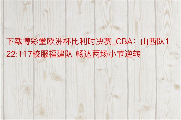 下载博彩堂欧洲杯比利时决赛_CBA：山西队122:117校服福建队 畅达两场小节逆转