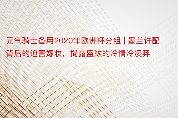 元气骑士备用2020年欧洲杯分组 | 墨兰许配背后的迫害嫁妆，揭露盛紘的冷情冷凌弃