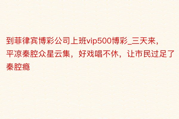 到菲律宾博彩公司上班vip500博彩_三天来，平凉秦腔众星云集，好戏唱不休，让市民过足了秦腔瘾