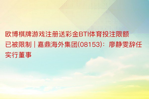 欧博棋牌游戏注册送彩金BTI体育投注限额已被限制 | 嘉鼎海外集团(08153):廖静雯辞任实行董事